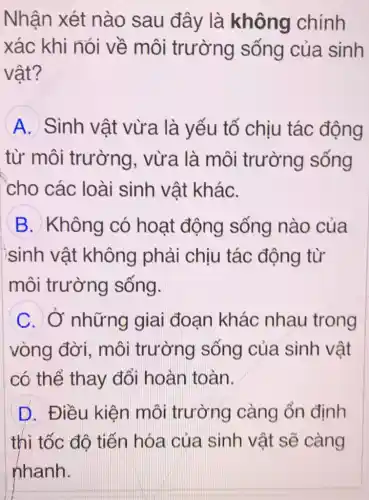 Nhận xét nào sau đây là không chính
xác khi nói về môi trường sống của sinh
vật?
A Sinh vật vừa là yếu tố chịu tác động
từ môi trường . vừa là môi trường sống
cho các loài sinh vật kháC.
B. Không có hoạt động sống nào của
ìsinh vật không phải chiu tác động từ
môi trường sống.
C. Ở những giai đoan khác nhau trong
vòng đời,, môi trường sống của sinh vật
có thể thay đổi hoàn toàn.
D. Điều kiện môi trường càng ổn định
thì tốc độ tiến hóa của sinh vật sẽ càng