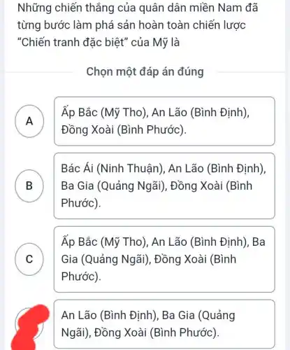 Những chiến thắng của quân dân miền Nam đã
từng bước làm phá sản hoàn toàn chiến lược
"Chiến tranh đặc biệt" của Mỹ là
Chọn một đáp án đúng
A )
Áp Bắc (Mỹ Tho), An Lão (Bình Định),
Đồng Xoài (Bình Phước)
B
Phước).
Bác Ái (Ninh Thuận), An Lão (Bình Định),
B	Ba Gia (Quảng | Ngãi), Đồng Xoài (Bình
C ) Gia (Quảng Ngãi), Đồng Xoài (Bình
Áp Bắc (Mỹ Tho), An Lão (Bình Định), Ba
Phước).
An Lão (Bình Định), Ba Gia (Quảng
Ngãi), Đồng Xoài (Bình Phước)