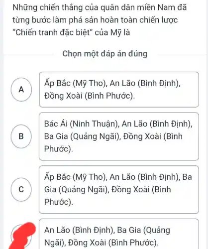 Những chiến thẳng của quân dân miền Nam đã
từng bước làm phá sản hoàn toàn chiến lược
"Chiến tranh đặc biệt" của Mỹ là
Chọn một đáp án đúng
A )
Đồng Xoài (Bình Phước).
Áp Bắc (Mỹ Tho), An Lão (Bình Định),
B ) Ba Gia (Quảng Ngãi), Đồng Xoài (Bình
Bác Ái (Ninh Thuận), An Lão (Bình Định),
Phước).
C
Áp Bắc (Mỹ Tho), An Lão (Bình Định), Ba
Gia (Quảng Ngãi), Đồng Xoài (Bình
v
Phước).
An Lão (Bình Định), Ba Gia (Quảng
Ngãi), Đồng Xoài (Bình Phước).