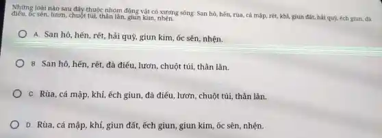 Những loài nào sau đây thuộc nhóm động vật có xương sống: San hô, hến, rùa, cá mập, rết, khỉ, giun đất, hải quỳ, ếch giun, đà
điều, Ốc sên, lươn, chuỗt túi, thần lǎn, giun kim, nhện.
A. San hô, hến, rết.hải quỳ, giun kim ốc sên, nhện.
B. San hô, hến.rết, đà điểu, lươn , chuột túi, thẵn lǎn.
C. Rùa, cá mập, khỉ,ếch giun, đà điểu , lươn, chuột túi , thần lǎn.
D. Rùa, cá mập,khỉ, giun đất, ếch giun, giun kim, ốc sên, nhện.