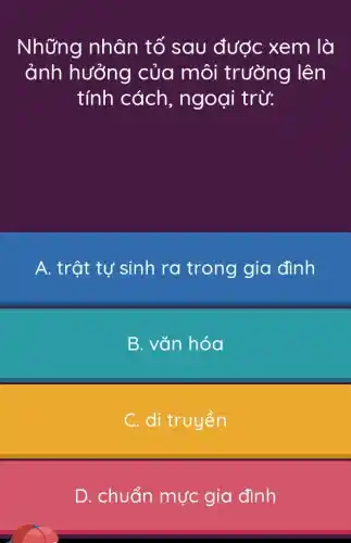 Những nhân tố sau được xem là
ảnh hưởng của môi trường lên
tính cách , ngoại trừ:
A. trật tự sinh ra trong gia đình
B. vǎn hóa
C. di truyền
D. chuẩn mực gia đình