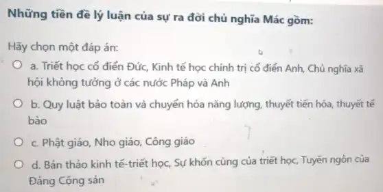 Những tiền đề lý luận của sự ra đời chủ nghĩa Mác gồm:
Hãy chọn một đáp án:
a. Triết học cổ điển Đức, Kinh tế học chính trị có điển Anh, Chủ nghĩa xã
hội không tưởng ở các nước Pháp và Anh
b. Quy luật bảo toàn và chuyển hóa nǎng lượng , thuyết tiến hóa , thuyết tế
bào
c. Phật giáo, Nho giáo, Công giáo
d. Bản thảo kinh tế-triết học, Sự khốn cùng của triết học, Tuyên ngôn của
Đảng Cộng sản