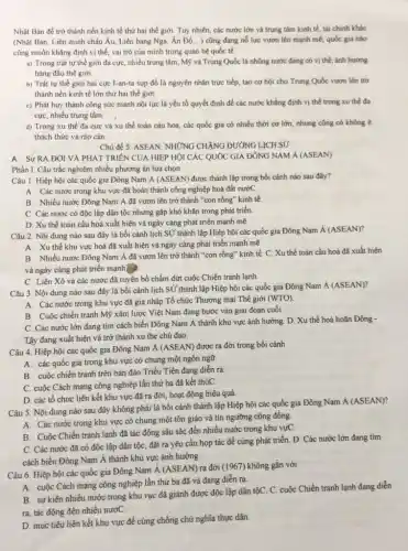 Nhật Bản đề trở thành nền kinh tế thứ hai thế giới Tuy nhiên, các nước lớn và trung tâm kinh tế, tài chính khác
(Nhật Bản, Liên minh châu Âu, Liên bang Nga, Ân Độ,...) cũng đang nổ lực vươn lên mạnh mẽ, quốc gia nào
cũng muốn khẳng định vị thế, vai trò của minh trong quan hệ quốc tế.
a) Trong trật tự thế giới đa cực nhiều trung tâm, Mỹ và Trung Quốc là nhũng nước đang có vị thế, ánh hưởng
hàng đầu thế giới
b) Trật tư thế giới hai cực I-an-ta sụp đồ là nguyên nhân trực tiếp, tạo cơ hội cho Trung Quốc vươn lên ttớ
thành nền kinh tế lớn thứ hai thế giới
c) Phát huy thành công sức mạnh nội lực là yếu tố quyết định để các nước khẳng định vị thế trong xu thể đa
cực, nhiều trung tâm
d) Trong xu thế đa cực và xu thế toàn càu hoá, các quốc gia có nhiều thời cơ lớn, nhung cũng có không ít
thách thức và rào cản.
Chủ để 5. ASEAN: NHỨNG CHĂNG ĐƯỜNG LỊCH S
A. Sự RA ĐƠI VÀ PHÁT TRIÊN CỦA HIỆP HỘI CÁC QUỐC GIA ĐÔNG NAM Á (ASEAN)
Phần I. Câu trắc nghiệm nhiều phương án lựa chon
Câu 1. Hiệp hội các quốc gia Đông Nam A (ASEAN) được thành lập trong bối cánh nào sau đây?
A. Các nước trong khu vực đã hoàn thành công nghiệp hoá đất nướC
B. Nhiều nước Đông Nam Á đã vươn lên trở thành "con rồng" kinh tế
C. Các nước có độc lập dân tộc nhưng gặp khó khǎn trong phát triển.
D. Xu thế toàn cầu hoá xuất hiện và ngày càng phát triển mạnh mẽ.
Câu 2. Nội dung nào sau đây là bối cảnh lịch SỦ thành lập Hiệp hội các quốc gia Đông Nam Á (ASEAN)?
A. Xu thế khu vực hoá đã xuất hiện và ngày càng phát triển mạnh mẽ.
B. Nhiều nước Đông Nam Á đã vươn lên trở thành "con rồng" kinh tế. C. Xu thế toàn cầu hoá đã xuất hiện
và ngày càng phát triển mạnh
C. Liên Xô và các nước đã tuyên bố chấm dứt cuộc Chiến tranh lạnh.
Câu 3. Nội dung nào sau đây là bối cảnh lịch SỮ thành lập Hiệp hội các quốc gia Đông Nam Á (ASEAN)?
A. Các nước trong khu vực đã gia nhập Tổ chức Thương mại Thế giới (WTO)
B. Cuộc chiến tranh Mỹ xâm lược Việt Nam đang bước vào giai đoạn cuối.
C. Các nước lớn đang tìm cách biến Đông Nam Á thành khu vực ảnh hưởng D. Xu thế hoà hoãn Đông -
Tây đang xuất hiện và trở thành xu the chủ đạo.
Câu 4. Hiệp hội các quốc gia Đông Nam Á (ASEAN) được ra đời trong bối cảnh
A. các quốc gia trong khu vực có chung một ngôn ngữ.
B. cuộc chiến tranh trên bán đảo Triều Tiên đang diển ra.
C. cuộc Cách mạng công nghiệp lần thứ ba đã kết thúC.
D. các tổ chức liên kết khu vực đã ra đời, hoạt động hiệu quả.
Câu 5. Nội dung nào sau đây không phải là bối cảnh thành lập Hiệp hội các quốc gia Đông Nam Á (ASEAN)?
A. Các nước trong khu vực có chung một tôn giáo và tín ngưỡng cộng đồng.
B. Cuộc Chiến tranh lạnh đã tác động sâu sắc đến nhiều nước trong khu vựC.
C. Các nước đã có độc lập dân tộc,đặt ra yêu cầu họp tác để cùng phát triển. D. Các nước lớn đang tìm
cách biến Đông Nam Á thành khu vực ảnh hưởng.
Câu 6. Hiệp hội các quốc gia Đông Nam A (ASEAN)ra đời (1967) không gắn với
A. cuộc Cách mạng công nghiệp lần thứ ba đã và đang diễn ra.
B. sự kiện nhiều nước trong khu vục đã giảnh được độc lập dân tộC. C. cuộc Chiến tranh lạnh đang diễn
ra, tác động đến nhiều nướC.
D. mục tiêu liên kết khu vực để cùng chống chủ nghĩa thực dân.