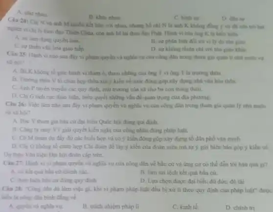 A. nhur nhau.
B. khác nhau.
C. hinh sir.
D. din sy
Câu 24: Chị N và anh M muốn kết hôn với nhau.nhưng bố chị N là anh K không đồng ý và đã cân trở hai
người vi chị N theo đạo Thiên Chúa.còn anh M lại theo đạo Phật. Hành vi của ông K là biểu hiện
A. sự lạm dung quyên hạn.
B. sự phân biệt đối xứ vi ly do ton gilo
C. sự thiếu vǎn hóa giao tiếp.
D. sự không thiện chí với tôn giáo kháC.
Câu 25: Hành vi nào sau đây vi phạm quyền và nghĩa vụ của công dân trong tham gia quản lí nhà nước và
xã hội?
A. Bà K không tố giác hành vi tham ô, tham nhũng của ông T vi ông T là trường thôn.
B. Trương thôn V tổ chức hợp thôn xin ý kiến về mức đóng góp xây dựng nhà vǎn hóa thôn.
C. Anh P tuyên truyền các quy định.chủ trương của xã cho bà con trong thôn.
D. Chị G tích cực thảo luận, biểu quyết những vấn đề quan trọng của địa phương.
Câu 26: Việc làm nào sau đây vi phạm quyền và nghĩa vụ của công dân trong tham gia quản lý nhà nước
và xã hội?
A. Bác Y tham gia bầu cử đại biểu Quốc hội đúng qui định.
B. Công ty may VT giải quyết kiến nghị của công nhân đúng pháp luật.
C. Cô M tham dự đầy đủ các buổi họp và có ý kiến đóng góp xây dựng tổ dân phố vǎn minh.
D. Chị G không tổ chức họp Chi đoàn để lấy ý kiến của đoàn viên mà tự ý gửi biên bản góp ý kiến về
Dự thảo Vǎn kiện Đại hội đoàn cấp trên.
Câu 27: Hành vi vi phạm quyền và nghĩa vụ của công dân về bầu cử và ứng cử có thể dẫn tới hậu quả gi?
A. có kết quả bầu cứ chính xáC.
B. làm sai lệch kết quả bầu cử.
C. thực hiện bầu cứ đúng quy định
D. Lựa chọn được đại biểu đủ đứC.đủ tài
Câu 28: "Công dân dù làm việc gì.khi vi phạm pháp luật đều bị xử lí theo quy định của pháp luật" được
hiểu là công dân binh đẳng về
A. quyền và nghĩa vụ.
B. trách nhiệm pháp lí
C. kinh tế.
D. chinh trị