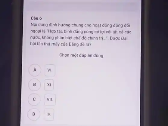 Nội dung định hường chung cho hoạt động động đối ngoại là "Hợp tác bình đáng cùng có lợi với tắt cả các nước, không phân biệt chế độ chinh trị...". Được Đại hội lần thứ măy của Đảng đề ra?
Chọn một đáp án đúng
A VI.
B mathrm(XI) 
C VII.
D IV.