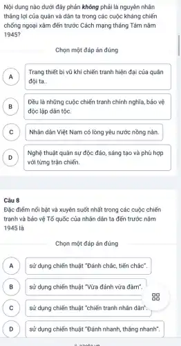 Nội dung nào dưới đây phản không phải là nguyên nhân
thẳng lợi của quân và dân ta trong các cuộc kháng chiến
chống ngoại xâm đến trước Cách mạng tháng Tám nǎm
1945?
Chọn một đáp án đúng
A
đội ta __
Trang thiết bị vũ khí chiến tranh hiện đại của quân
n
B
độc lập dân tộc.
Đều là những cuộc chiến tranh chính nghĩa , bảo vệ
D
C . ) Nhân dân Việt Nam có lòng yêu nước nồng nàn.
D D
Nghệ thuật quân sự độc đáo, sáng tạo và phù hợp
với từng trận chiến.
Câu 8
Đặc điểm nổi bật và xuyên suốt nhất trong các cuộc chiến
tranh và bảo vệ Tổ quốc của nhân dân ta đến trước nǎm
1945 là
Chọn một đáp án đúng
A sử dụng chiến thuật "Đánh chắc, tiến chắc". n
B sử dụng chiến thuật "Vừa đánh vừa đàm" B
C sử dụng chiến thuật "chiến tranh nhân dân".
D sử dụng chiến thuật "Đánh nhanh, thẳng nhanh" D