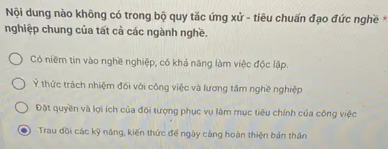 Nội dung nào không có trong bộ quy tắc ứng xử - tiêu chuẩn đạo đức nghề *
nghiệp chung của tất cả các ngành nghề.
Có niềm tin vào nghề nghiệp, có khả nǎng làm việc độc lập.
Ý thức trách nhiệm đối với công việc và lương tâm nghề nghiệp
Đặt quyền và lợi ích của đối tượng phục vụ làm mục tiêu chính của công việc
C Trau dồi các kỹ nǎng, kiến thức đê ngày càng hoàn thiện bản thân