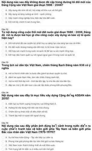 Nội dung nào sau đây không được đề cập trong đường | lối đổi mới của
Đảng C :ộng sản Việt Nam giai đoạn 1996-2006
A. Xây dựng nền kinh tế mở,hội nhập với khu vực và thế giới
B. Xây dựng và tǎng cường an ninh - quốc phòng.
C. Đẩy mạnh công nghiệp hóa hiên đai hóa đất : nướC.
D. Đổi mới lấy chính trị làm trọng tâm.
Câu 12:
Từ nội dung công cuộc Đổi mới đất nước giai đoan 1986-2006 . Đảng
đã rút ra được bài học gì cho công cuộc xây dựng và bảo vệ tổ quốc
hiện nay?
A. Đổi mới phải đề cao quyền lợi,phát huy sự sáng tạo của sáng tao của cá nhân.
B. Khi đất nước khủng hoảng cần đổi mới, tù bỏ hoàn toàn cái cũ.
C. Kết hợp sức mạnh trong nước và quốc tế để tạo ra sức mạnh tổng hợp.
D. Kết hợp đấu tranh quân sự với ngoại ngoại giao ở trong nước và quốc tế.
Câu 13:
Trong lịch sử dân tộc Việt Nam , chiến thẳng Bạch Đẳng nǎm 938 có ý
nghĩa
A. mở ra thời kì nhân dân ta bước đầu giành lại được quyền tự chủ.
B. đánh tan quân Nam Hán,làm nên chiến thẳng oanh liêt.
C.mở ra một thời đại mới - thời đai độc lập, tư chủ lâu dài của dân tộC.
D. đập tan mọi ý đồ xâm lược của các tập đoàn phong kiến phương BắC.
Câu 14:
Nội dung nào sau đây là muc tiêu xây dựng Công đoồng ASEAN nǎm
2015?
A. Kiến tạo sự thinh vượng trong khu I vực Đông Nam Á.
B. Hướng tới xây dựng một nền vǎn hóa chung.
C. Chấm dứt sư khác biệt về điều kiên xã hội.
D. Thành lập một cơ quan đối ngoại chung.
Câu 15:
Nội dung nào sau đây phản ánh đúng bo{cảnh trong nước die"n ra
cuộc chie~n tranh bảo vệ biên giới phía Tây Nam và biên giới phía
Bắc của nhân dân Việt Nam (1975-1979)
A. Xu thế hòa hoãn Đông - Tây vẫn tiếp tục diễn ra.
B. Phong trào giải phóng dân tộc trên thế giới cơ bản thắng lợi.
C. Việt Nam hoàn thành thống nhất về mặt Nhà nướC.
D. Tình trang bất ổn diễn ra ở nhiều nơi trên thế giới.