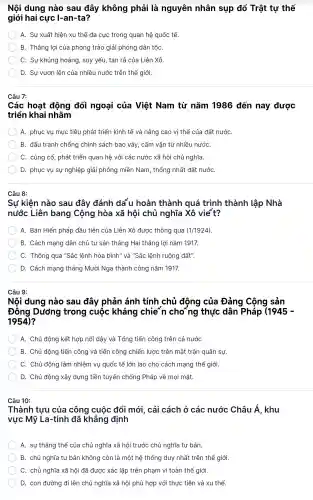 Nội dung nào sau đây không phải là nguyên nhân sụp đổ Trật tự thế
giới hai cực I-an -ta?
A. Sự xuấ t hiện xu thế đa cực trong quan hệ quốc tế.
B. Thắng lợi của phong trào giải phóng dân tộC.
C. Sư khủng hoảng, suy yếu, tan rã của Liên Xô.
D. Sự vươn lên của nhiều nước trên thế giới.
Câu 7:
Các hoat động đối ngoại của Việt Nam từ nǎm 1986 đến nay được
triển khai nhằm
A. phục vụ mục tiêu phát triển kinh tế và nâng cao vị thế của đất nước
B. đấu tranh chống chính sách bao vây , cấm vận từ nhiều nướC.
C. củng cố phát triển quan hệ với các nước xã hội chủ nghĩa.
D. phục vụ sự nghiệp giải phóng miền Nam , thống nhất đất nướC.
Câu 8:
Sự kiên nào sau đây đánh dá u hoàn thành quá trình thành lập Nhà
nước Liên bang Cộng hòa xã hôi chủ nghĩa Xô vie't?
A. Bản Hiến pháp đầu tiên của Liên Xô được thông qua (1/1924)
B. Cách mạng dân chủ tư sản tháng Hai thắng lợi nǎm 1917.
C. Thông qua "Sắc lệnh hòa bình" và "Sắc lệnh ruộng đất".
D. Cách mạng tháng Mười Nga thành công nǎm 1917.
Câu 9:
Nội dung nào sau đây phản ánh tính chủ động của Đảng Công sản
Đồng Dương trong cuộc kháng chien cho~ng thực dân Pháp (1945-
1954)
A. Chủ động kết hợp nổi dậy và Tổng tiến công trên cả nước
B. Chủ động tiến công và tiến công chiến lược trên mǎt trân quân sự.
C. Chủ động làm nhiệm vụ quốc tế lớn I lao cho cách mạng thế giới.
D. Chủ động xây dưng tiền tuyến chống Pháp về moi mặt.
Câu 10:
Thành tưu của công cuộc : đổi mới , cải cách ở các nước Châu Á . khu
vực Mỹ La-tinh đã khẳng định
A. sự thẳng thế của chủ nghĩa xã hội i trước chủ nghĩa tư bản.
B. chủ nghĩa tư bản không còn là một hệ thống duy nhất trên thế giới.
C. chủ ngl hĩa xã hội đã được xác lập trên phạm vi toàn thể giới.
D. con đường đi lên chủ nghĩa xã hội phù hợp với thực tiễn và xu thế.