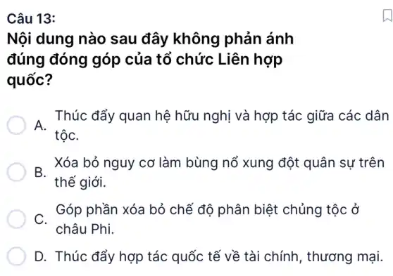 Nội dung nào sau đây không phản ánh
đúng đóng góp của tổ chức Liên hợp
quốc?
. Thúc đẩy quan hệ hữu nghị và hợp tác giữa các dân
D. Xóa bỏ nguy cơ làm bùng nổ xung đột quân sự trên
thế giới.
C. -
Góp phần xóa bỏ chế độ phân biệt chủng tộc ở
châu Phi.
D. Thúc đẩy hợp tác quốc tế về tài chính, thương mại.