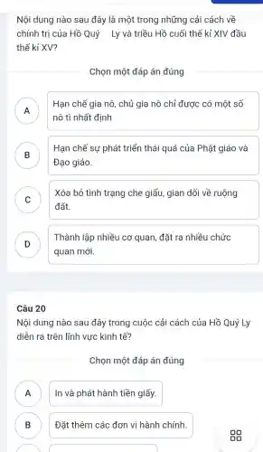 Nội dung nào sau đây là một trong những cải cách về
chính trị của Hồ Quý Ly và triều Hồ cuối thế kỉ XIV đầu
thế kỉ XV?
Chọn một đáp án đúng
A
Hạn chế gia nô , chủ gia nô chỉ được có một số
nô tì nhất định
B
Hạn chế sự phát triển thái quá của Phật giáo và
D
Đạo giáo.
C
Xóa bỏ tình trạng che giấu, gian dối về ruộng
v
đất.
D
quan mới.
Thành lập nhiều cơ quan, đặt ra nhiều chức
Câu 20
Nội dung nào sau đây trong cuộc cải cách của Hồ Quý Ly
diễn ra trên lĩnh vực kinh tế?
Chọn một đáp án đúng
A In và phát hành tiền giấy.
B ) Đặt thêm các đơn vị hành chính.