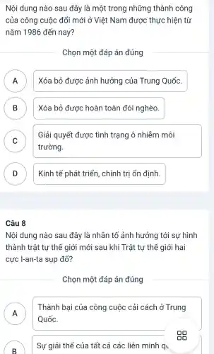 Nội dung nào sau đây là một trong những thành công
của công cuộc đổi mới ở Việt Nam được thực hiện từ
nǎm 1986 đến nay?
Chọn một đáp án đúng
n
Xóa bỏ được ảnh hưởng của Trung Quốc.
B D
Xóa bỏ được hoàn toàn đói nghèo.
C v
Giải quyết được tình trạng ô nhiễm môi
trường.
D
Kinh tế phát triển, chính trị ổn định.
Câu 8
Nội dung nào sau đây là nhân tố ảnh hưởng tới sư hình
thành trật tự thế giới mới sau khi Trật tự thế giới hai
cực I-an-ta sụp đổ?
Chọn một đáp án đúng
A
Thành bai của công cuộc cải cách ở Trung
Quốc.
B
)
Sự giải thể của tất cả các liên minh qu