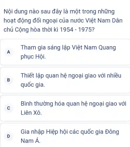 Nội dung nào sau đây là một trong những
hoạt động đối ngoại của nước Việt Nam Dân
chủ Cộng hòa thời kì 1954-1975
A
phục Hội.
Tham gia sáng lập Việt Nam Quang
A
B
Thiết lập quan hệ ngoại giao với nhiều
quốc gia.
C
Bình thường hóa quan hệ ngoại giao với
Liên Xô.
D
Gia nhập Hiệp hội các quốc gia Đông
D
NamA