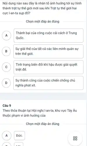 Nội dung nào sau đây là nhân tố ảnh hưởng tới sự hình
thành trật tự thế giới mới sau khi Trât tự thế giới hai
cực I-an-ta sụp đổ?
Chọn một đáp án đúng
A )
Thành bai của công cuộc cải cách ở Trung
Quốc.
B
Sự giải thể của tất cả các liên minh quân sự
trên thế giới.
C
Tình trạng biến đổi khí hậu được giải quyết
triệt để.
D
Sự thành công của cuộc chiến chống chủ
D
nghĩa phát xít.
Câu 9
Theo thỏa thuận tại Hội nghị I-an-ta , khu vực Tây Âu
thuộc phạm vi ảnh hưởng của
Chọn một đáp án đúng
A Đức.
n