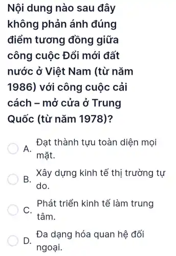 Nội dung nào sau đây
không phản ánh đúng
điểm tương đồng giữa
công cuộc Đổi mới đất
nước ở Việt Nam (từ nǎm
1986) với công cuộc cải
cách - mở cửa ở Trung
Quốc (từ nǎm 1978)?
A.
Đat thành tưu toàn diện mọi
mặt.
B.
Xây dựng kinh tế thị trường tự
do.
Phát triển kinh tế làm trung
C.
tâm.
D.
Đa dạng hóa quan hệ đối
ngoại.