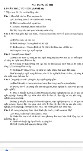 NỘI DUNG ĐỀ THI
I. PHÀN TRÁC NGHIỆM (6,0 ĐIỂM)
* Hãy chọn 01 câu trả lời đúng nhất
Câu 1. Mục đích của lao động sư phạm là:
A) Xây dựng, quản lí và vận hành nhà trường
B) Phát triển nhân cách người học
C) Tìm tòi, phát hiện, khám phá cái mới
D) Xây dựng các mối quan hệ trong nhà trường
Câu 2. Theo luật giáo dục hiện hành,cơ quan quản lí nhà nước về giáo dục nghề nghiệ
là:
A) Bộ Giáo dục và Đào tạo
B) Bộ Lao động - Thương Binh và Xã hội
C) Bộ Lao động - Thương Binh và Xã hội và Bộ Giáo dục và Đào tạo
D) Tổng cục Giáo dục nghề nghiệp
Câu 3. Quan niệm nào đúng?
A) Đã có tri thức, kỹ nǎng, kỳ xảo nghề trong một lĩnh vực nào đó thì nhất định
có nǎng lực nghề trong lĩnh vực ấy.
B) Có nǎng lực nghề trong lĩnh vực nào thì không nhất thiết phải có tri thức, k
nǎng, kỹ xảo trong lĩnh vực ấy.
C) Tri thức, kỳ nǎng, kỹ xảo và nǎng lực nghề không liên quan đến nhau.
D) Có nǎng lực nghề trong lĩnh vực nào đó thì nghĩa là đã có tri thức, kỹ nǎng, k
xảo nghề trong lĩnh vực ấy.
Câu 4. Công việc của nhà giáo giáo dục nghề nghiệp gồm:
A) Dạy lí thuyết và hướng dẫn thực hành theo từng chuyên ngành đào tạo
B) Dạy lý thuyết và hướng dẫn làm thí nghiệm, thực nghiệm tại các cơ sở giáo dụ
nghề nghiệp
C) Dạy lý thuyết;hướng dẫn làm thí nghiệm, thực nghiệm tại các cơ sở giáo dv
nghề nghiệp; hướng dẫn học sinh, sinh viên đi thực tế, thực tập tại các nhà máy, :
nghiệp, doanh nghiệp.
D) Dạy lý thuyết;hướng dẫn làm thí nghiệm, thực nghiệm tại các cơ sở giáo dụ
nghề nghiệp; hướng dẫn học sinh, sinh viên đi thực tế, thực tập tại các nhà máy, :
nghiệp, doanh nghiệp; Hướng dẫn học sinh, sinh viên nghiên cứu khoa học.
Câu 5. Kĩ xảo nghề nghiệp được hình thành phụ thuộc yếu tố nào dưới đây?
A) Ý thức, xu hướng và tình cảm cá nhân
B) Nhận thức mục đích và tìm tòi hiện hành động dựa trê
kiến thức đã có
C) Quá trình luyện tập đạt tới mức tự động hoá
D) Tính tự giác , tích cực, độc lập cá nhân