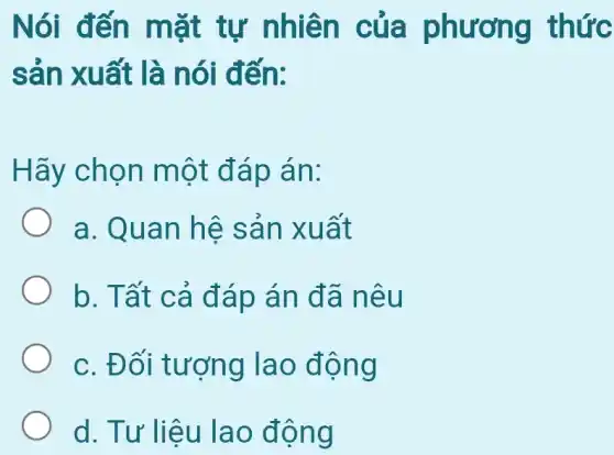 Nói đến mặt tự nhiên của phương thức
sản xuất là nói đến:
Hãy chọn một đáp án:
a. Quan hệ sản xuất
b. Tất cả đáp án đã nêu
c. Đối tượng lao động
d. Tư liệu lao động