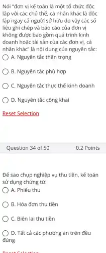 Nói "đơn vị kể toán là một tổ chức độc
lập với các chủ thể, cá nhân khác : là độc
lập ngay cả người sở hữu do vậy các số
liệu ghi chép và báo cáo của đơn vị
không được bao gồm quá trình kinh
doanh hoặc tài sản của các đơn vị . cá
nhân khác" là nôi dung của nguyên tắc:
A. Nguyên tắc thận trọng
B. Nguyên tắc phù hợp
C. Nguyên tắc thực thể kinh doanh
D. Nguyên tắc công khai
Question 34 of 50
Để sao chụp nghiệp vụ thu tiền, kế toán
sử dụng chứng từ:
A. Phiếu thu
B. Hóa đơn thu tiền
C. Biên lai thu tiền
D. Tất cả các phương án trên đều
đúng
0.2 Points