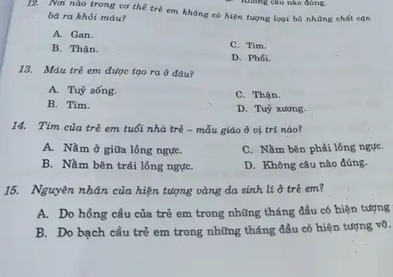 Nơi nào trong cơ thể trẻ em không có hiện tượng loại bỏ những chất cặn
bã ra khỏi máu?
A. Gan.
B. Thận.
C. Tim.
D. Phổi.
13. Máu trẻ em được tạo ra ở đâu?
A. Tuỷ sống.
C. Thận.
B. Tim.
D. Tuỷ xương.
14. Tim của trẻ em tuổi nhà trẻ - mẫu giáo ở vị trí nào?
A. Nằm ở giữa lồng ngựC.
C. Nằm bên phải lồng ngực
B. Nằm bên trái lồng ngựC.
D. Không câu nào đúng.
15. Nguyên nhân của hiện tượng vàng da sinh lí ở trẻ em?
A. Do hồng cầu của trẻ em trong những tháng đầu có hiện tượng
B. Do bạch cầu trẻ em trong những tháng đầu có hiện tượng vỡ.