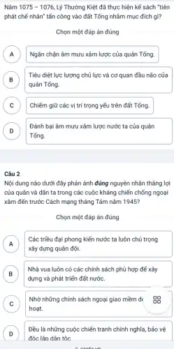 Nǎm 1075-1076 , Lý Thường Kiệt đã thực hiện kế sách "tiên
phát chế nhân" tấn công vào đất Tống nhằm mục đích gì?
Chọn một đáp án đúng
A Ngǎn chặn âm mưu xâm lược của quân Tống. A
B
Tiêu diệt lực lượng chủ lực và cơ quan đầu não của
B
quân Tống.
C Chiếm giữ các vị trí trọng yếu trên đất Tống.
D
Tống.
Đánh bại âm mưu xâm lược nước ta của quân
v
Câu 2
Nội dung nào dưới đây phản ánh đúng nguyên nhân thẳng lợi
của quân và dân ta trong các cuộc kháng chiến chống ngoại
xâm đến trước Cách mạng tháng Tám nǎm 1945?
Chọn một đáp án đúng
A
Các triều đại phong kiến nước ta luôn chú trọng
xây dựng quân đội.
B
Nhà vua luôn có các chính sách phù hợp để xây
D
dựng và phát triển đất nước.
C
hoạt.
Nhờ những chính sách ngoại giao mềm d
v
D
Đều là những cuộc chiến tranh chính nghĩa , bảo vệ
D
đôc lâp dân tộc