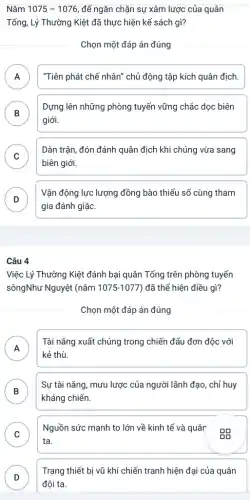 Nǎm 1075-1076 ,để ngǎn chặn sự xâm lược của quân
Tống, Lý Thường Kiệt đã thực hiện kể sách gì?
Chọn một đáp án đúng
A "Tiên phát chế nhân"chủ động tập kích quân địch.
n
B
giới.
Dựng lên những phòng tuyến vững chắc dọc biên
D
C
Dàn trận, đón đánh quân địch khi chúng vừa sang
v
biên giới.
D
gia đánh giặc.
Vận động lực lượng đồng bào thiểu sổ cùng tham
D
Câu 4
Việc Lý Thường Kiệt đánh bại quân Tống trên phòng tuyến
sôngNhư Nguyệt (nǎm 1075-1077 ) đã thể hiện điều gì?
Chọn một đáp án đúng
A
kẻ thù.
Tài nǎng xuất chúng trong chiến đấu đơn độc với
B
Sự tài nǎng, mưu lược của người lãnh đạo , chỉ huy
D
kháng chiến.
C
ta.
Nguồn sức mạnh to lớn về kinh tế và quân
v
D
đội ta.
Trang thiết bị vũ khí chiến tranh hiện đại của quân
D