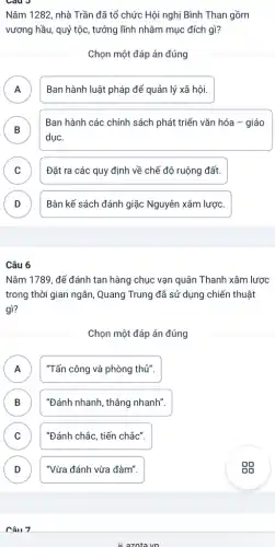 Nǎm 1282, nhà Trần đã tổ chức Hội nghị Bình Than gồm
vương hầu, quý tộc , tướng lĩnh nhằm mục đích gì?
Chọn một đáp án đúng
A Ban hành luật pháp để quản lý xã hôi. A
Ban hành các chính sách phát triển vǎn hóa - giáo
dụC.
B D
C Đặt ra các quy định về chế độ ruộng đất.
D Bàn kế sách đánh giặc Nguyên xâm lượC. D
Câu 6
Nǎm 1789, để đánh tan hàng chục vạn quân Thanh xâm lược
trong thời gian ngắn , Quang Trung đã sử ' dụng chiến thuật
gì?
Chọn một đáp án đúng
A "Tấn công và phòng thủ". n
B "Đánh nhanh, thẳng nhanh".
C "Đánh chắc, tiến chắc".
v
D "Vừa đánh vừa đàm".
Câu 7
A.azotavn