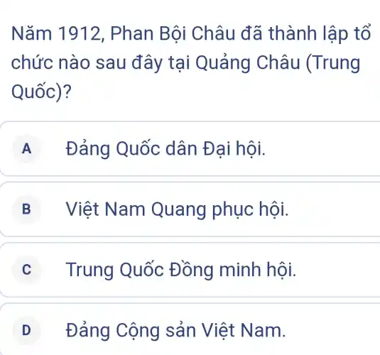 Nǎm 1912 , Phan Bội Châu đã thành lập tổ
chức nào sau đây tại Quảng Châu (Trung
Quốc)?
A Đảng Quốc dân Đại hội.
B Việt Nam Quang phục hội.
C Trung Quốc Đồng minh hội.
D Đảng Cộng sản Việt Nam.