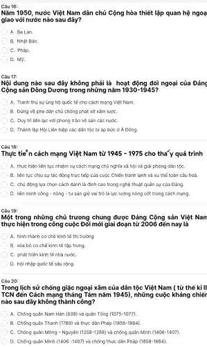 Nǎm 1950 , nước Việt Nam dân chủ Cộng hòa thiết lập quan hệ ngoạ
giao với nước nào sau đây?
A. Ba Lan.
B. Nhật Bản.
C. Pháp.
D. Mỹ.
Câu 17:
Nội dung nào sau đây không phải là hoat động đối ngoại của Đảng
Cộng sản Đông Dương trong những nǎm 1930-1945
A. Tranh thủ sự ủng hộ quốc tế cho cách mạng Việt Nam.
B. Đứng về phe dân chủ chống phát xít xâm lươC.
C. Duy trì liên lac với phong trào vô sản các nướC.
D. Thành lập Hội Liên hiệp các dân tộc bị áp bức ở Á Đông.
Câu 18:
Thực tie n cách mạng Việt Nam từ 1945-1975 cho tha y quá trình
A. thực hiện liên tục nhiệm vụ cách mạng chủ nghĩa xã hội và giải phóng dân tộC.
B. liên tục chiu sư tác động trực tiếp của cuộc Chiến tranh lanh và xu thế toàn cầu hoá.
C. chủ động lựa chọn cách đánh là đỉnh cao trong nghệ thuật quân sự của Đảng.
D. liên minh công - nông - tư sản giữ vai trò là lực : lượng nòng cốt trong cách mạng.
Câu 19:
Một trong những chủ trương chung được Đảng Cộng sản Việt Nam
thực hiện trong công cuộc Đổ i mới giai đoan từ 2006 đến nay là
A. hình thành cơ chế kinh tế thị trường
B. xóa bỏ cơ chế kinh tế tập trung.
C. phát triển kinh tế nhà nướC.
D. hội nhập quốc tế sâu rông.
Câu 20:
Trong l lịch sử chống giặc ngoai xâm của dân tộc Việt Nam ( từ thế kỉ II
TCN đến Cách mang tháng Tám nǎm 1945), những cuộc kháng chiếr
nào sau đây không thành công?
A. Chống quân Nam Hán (938)và quân Tống (1075-1077)
B. Chống quân Thanh (1789) và thực dân Pháp (1858-1884)
C. Chống quân Mông - Nguyên (1258-1288) và chống quân Minh (1406 -1407).
D. Chống quân Minh (1406-1407) và chống thực dân Pháp (1858-1884)