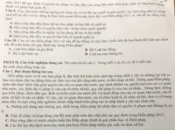 nǎm 2013 đã quy định về quyền lao động và việc làm của công dân một cách thực chất, rõ ràng hơn, tương
thich với pháp luật quóc tế.
Câu 9: Việc nhà nước không ngừng mở rộng các cơ sở đào tạo nghề và giai quyết việc làm cũng như có chính
sách hồ trợ đói với lao động là thực hiện quan điểm nào dưới đây của Hiến pháp 2013 về vấn để lao động việc
làm?
A. Mọi công dân đều được hồ trợ thu nhập và làm bất cứ nghề gì.
B. Mọi công dân đều có quyền làm việc và lựa chọn nghề nghiệp.
C. Mọi công dân đều có nghĩa vụ lao động để tạo ra thu nhập.
D. Mọi công dân đều có quyền làm bất cứ ngành nghe gi.
Câu 10: Cân cứ vào Hiến pháp 2013 về vẩn đề lao động và việc lâm.Quốc hội đã ban hành Bộ luật nào dưới
đây để triển khai các quy định này trong Hiến pháp?
A. Luật hôn nhân và gia đinh.
B. Bộ Luật lao động.
C. Bộ Luật hình sự.
D. Luật an toàn thông tin.
PHAN II. Câu trắc nghiệm đúng sai. Thí sinh trả lời câu 1. Trong mỗi ý a), b), c), d)ở mỗi câu
thi sinh chọn đúng hoặc sai.
Câu 1. Dọc đoạn thông tin sau
Hiến pháp nước ta là vǎn bản pháp lý đặc biệt thể hiện một cách tập trung nhất ý chí và những lợi ích cơ
bản của nhân dân lao động trên các lĩnh vực của đời sống nhà nước và đời sống xã hội.Thông qua Hiến pháp.
nhân dân thực hiện việc giao quyền cho các cơ quan nhà nước, quy định nhiệm vụ, quyền hạn của các cơ quan
nhà nước, xác định địa vị pháp lý của các tổ chức xã hội, quy chế pháp lý của các cá nhân. __ Đồng thời, thông
qua hiến pháp, nhân dân quy định sự kiểm soát của mình đối với hoạt động của các cơ quan nhà nước, các tổ
chức xã hội và các cá nhân. Vì vậy, các cơ quan nhà nước, các tổ chức kinh tế, tổ chức xã hội, đơn vị vũ trang
nhân dân và mọi công dân nghiêm chỉnh chấp hành hiển pháp tức là chấp hành ý chí của nhân dân.
A. Những nội dung nào không quy định trong Hiến pháp thì nhân dân có quyền vi phạm mà không bị xử
lý.
B. Việc tổ chức và hoạt động của Bộ máy phải tuân thủ chặt chẽ các quy định trong Hiến pháp 2013.
C. Mọi công dân có trách nhiệm tuân thủ Hiếp pháp chính là góp phần bảo vệ Hiến pháp.
D. Các thế lực thù địch luôn tìm cách phá hoại Hiến pháp nhằm gây mất ổn định xã hội.