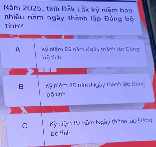 Nǎm 2025, tỉnh Đắk Lắk kỷ niệm bao
nhiêu nǎm ngày thành lập Đảng bộ
tỉnh?
A
Kỷ niệm 85 nǎm Ngày thành lập Đảng
bô tỉnh
B
Kỷ niệm 80 nǎm Ngày thành lập Đảng
bộ tỉnh
C
Kỷ niệm 87 nǎm Ngày thành lập Đảng
bộ tỉnh