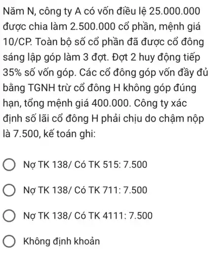 Nǎm N, công ty A có vốn điều lệ 25.000 .000
được chia làm 2.500.000 cổ phần, mệnh giá
10/CP. Toàn bộ số cổ phần đã được cổ đông
sáng lập góp làm 3 đơt. Đơt 2 huy động tiếp
35%  số vốn góp. Các cổ đông góp vốn đầy đủ
bằng TGNH trừ cổ đông H không góp đúng
hạn, tổng mệnh giá 400.000 . Công ty xác
định số lãi cổ đông H phải chịu do chậm nộp
là 7.500, kế toán ghi:
Nợ TK 138/Cacute (o)TK515:7.500
Nợ TK 138/Cacute (o)TK711:7.500
Nợ TK 138/Cacute (o)TK4111:7.500
Không định khoản