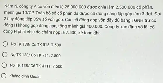 Nǎm N, công ty A có vốn điều lệ 25.000.000 được chia làm 2 .500.000 cổ phần,
mệnh giá 10/CP. Toàn bộ số cố phần đã được cố đông sáng lập góp làm 3 đợt. Đợt
2 huy động tiếp 35%  số vốn góp. Các cổ đông góp vốn đầy đủ bằng TGNH trừ cổ
đông H không góp đúng hạn, tổng mệnh giá 400.000 Công ty xác định số lãi cổ
đông H phải chịu do chậm nộp là 7.500, kế toán dhi:
Nợ TK 138/Cacute (o) TK 515:7.500
Nợ TK 138/C ó TK 711:7.500
Nợ TK 138/Cacute (o) TK 4111:7.500
Không định khoản