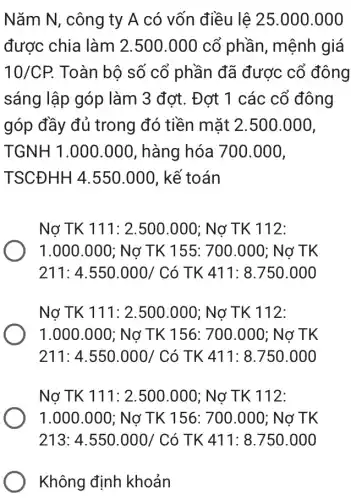 Nǎm N, công ty A có vốn điều lệ 25.000.000
được chia làm 2.500.000 cổ phần, mệnh giá
10/CP. Toàn bộ số cổ phần đã được cổ đông
sáng lập góp làm 3 đơt. Đơt 1 các cổ đông
góp đầy đủ trong đó tiền mặt 2.500.000,
TGNH1.000.000 , hàng hóa 700 .000,
TSCDHH4.550.000 , kế toán
Nợ TK 111: 2 .500.000; Nợ TK 112:
1.000.000 : Nợ TK 155 : 700.000; Nợ TK
211: 4.550.000 / Có TK 411: 8.750 .000
Nợ TK 111:2.500.000; Nơ TK 112:
1.000.000; Nơ TK 156: 700.000; Nợ TK
211: 4.550.000/Cacute (o) TK 411: 8 .750.000
Nợ TK 111: 2 .500.000; Nợ TK 112:
1.000.000; No TK 156: 700 .000; Nơ TK
218.4.550.000/ Có TK 411:8750.000
Không định khoản