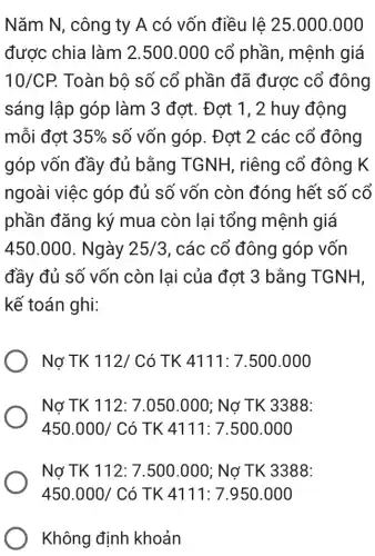 Nǎm N, công ty A có vốn điều lê 25.000.000
được chia làm 2.500.000 cổ phần, mệnh giá
10/CP. Toàn bộ số cổ phần đã được cổ đông
sáng lập góp làm 3 đợt. Đợt 1, 2 huy động
mỗi đợt 35%  số vốn góp. Đợt 2 các cổ đông
góp vốn đầy đủ bằng TGNH , riêng cổ đông K
ngoài việc góp đủ số vốn còn đóng hết số cổ
phần đǎng ký mua còn lai tổng mệnh giá
450.000 . Ngày 25/3 , các cổ đông góp vốn
đầy đủ số vốn còn lai của đơt 3 bằng TGNH,
kế toán ghi:
Nợ TK 112/Có TK 4111:7.500.000
Nợ TK 112:7.050.000 ; Nợ TK 3388:
450.000/Cacute (o)TK4111:7.500.000
Nợ TK 112:7.500.000 : Nợ TK 3388:
450.000/Cacute (o) TK 4111: 7.950 .000
Không định khoản