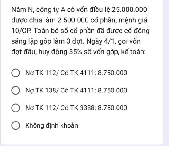 Nǎm N, công ty A có vốn điều lệ 25.000.000
được chia làm 2.500.000 cổ phần, mệnh giá
10/CP. Toàn bộ số cổ phần đã được cổ đông
sáng lập góp làm 3 đợt. Ngày 4/1 , gọi vốn
đợt đầu, huy động 35%  số vốn góp, kể toán:
Nợ TK 112/ Có TK 4111: 8.750 .000
Nợ TK 138/C ó TK 4111: 8.750 .000
Nợ TK 112/ Có TK 3388: 8.750 .000
Không định khoản