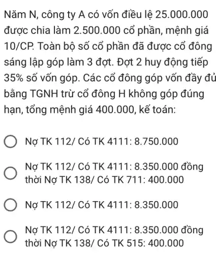 Nǎm N, công ty A có vốn điều lê 25.000.000
được chia làm 2.500.000 cổ phần, mệnh giá
10/CP. Toàn bộ số cổ phần đã được cổ đông
sáng lập góp làm 3 đơt. Đơt 2 huy động tiếp
35%  số vốn góp. Các cổ đông góp vốn đầy đủ
bằng TGNH trừ cổ đông H không góp đúng
hạn, tổng mệnh giá 400.000, kể toán:
Nợ TK 112/ Có TK 4111: 8.750 .000
Nợ TK 112/ Có TK 4111: 8.350 .000 đồng
thời Nợ TK 138 'Có TK 711:400.000
Nợ TK 112/ Có TK 4111: 8.350 .000
Nợ TK 112/ Có TK 4111: 8.350 .000 đồng
thời Nợ TK 138/Có TK 515:400.000