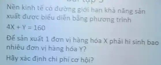 Nền kinh tế có đường giới hạn khả nǎng sản
xuất được biểu diền bằng phương trình
4X+Y=160
Để sản xuất 1 đơn vị hàng hóa X phải hi sinh bao
nhiêu đơn vị hàng hóa Y?
Hãy xác định chi phí cơ hội?