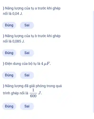 ) Nǎng lượng của tụ a trước khi ghép
nối là 0,04 J.
Đúng
) Nǎng lượng của tụ b trước khi ghép
nối là 0,085 J.
Đúng
) Điện dung của bộ tụ là 4mu F
Đúng
) Nǎng lượng đã giải phóng trong quá
trình ghép nối là (1)/(600)J
Sai
Sai