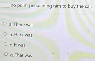 __ no point persuading him to buy the car.
a. There was
b. Here was
c. It was
d. That was