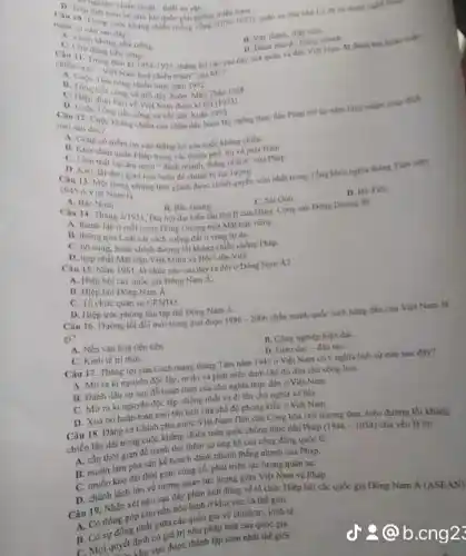 nào sau day?	(1075-1077)
tien ciner
11. Yay thinh, diet viện
D. Dinh nhanh, thing nhuth.
thàng kgi nào sau đây của quân và
tranh" cala MI ?
Thin 196
kháng chiến của nhân thục đàn Pháp trí lai xim lược nhiên muc dich
nào sail day?
A. Cons
quan Phap trong ch thành phố, thị sa phila
vào thẳng lợi của cuộc không chiến.
ther gian hoa holin để chuẩn bị lực lượng
Vier Nam la
tinh gianh được chinh quyển som nhất trong Tổng khoringhia thing Tim nilm
A. Bắc Ninh
Câu 14. Thang
D. Hi Tien
Dai hoi dai bieu lần thứ II của Đảng Cộng nǎn Đông Dương đi
C. Sar Gan
2/1951
một Mặt trận riêng.
B. thong qua Luat cái cách mông đất o vùng tự do.
sung, hoàn chinh đường tối kháng chiến chồng Pháp.
D. hợp nhất Một trin Viet Minh và Hội 1 lên Vitt.
Nam 1961, to chure nào sau đây n đời ở Đông Nam
A. Hiep boicac quốc gia Bông Nam a
B. Hiep hoi Done Nam A.
C. To chức quân sư CENTO.
D. Hiep voc phong thì tập thể Đông Nam A.
Câu 16. Durong loi doi moi trong giai doan 1996-2006 nhân manh quốc sách hàng đầu của Việt Nam là
gì?
A. Nến vǎn hoá tiến tiên
B. Công nghiệp hiện đại.
C. Kinh te tri thire
uo,
Câu 17. Thàng lợi của Cách mạng thẳng Tâm nǎm 1945 ở Việt Nam co y nghla lich sử nào sau đây?
A. Moraki nguyen độc lập, tự do và phát triển dưới chế độ dân chủ cộng hoá.
B. Đánh dấu sự sqp đó hoàn toàn của chữ nghĩa thực dân ô Việt Nam.
C. Morakinguyên độc lập, thông nhất và đi lên chủ nghĩa xã hội.
D. Xoá bo hain toin mọi tân tích của chế độ phong kiền ở Việt Nam.
Câu 18. Dang và Chinh phủ nước Việt Nam Dân chủ Cộng hóa chủ trương thực hiện đường lối kháng
chiến lâu dài trong cuộc kháng chiến toàn quốc chồng thực dân Pháp (1946-1954) chủ yếu là đo
A. cần thời gian đề tranh thứ thêm sự ủng hộ của cộng đồng quốc tế.
B. muốn làm pha sản kể hoạch đánh nhanh thẳng nhanh câu Pháp.
C. muốn kéo dai thời gian cùng có, phát triển lực lượng quân sự.
D. chenh lich lón về tương quan lực lượng giữa Việt Nam và Pháp.
Câu 19. Nhận xét nào sau đây phần ánh đúng về tố chức Hiệp hội các quốc gia Đông Nam A (ASEAN)
A. Có đóng góp cho nền hóa hình ở khu vực và thế giới.
B. Có sự đồng nhất giữa các quốc gia về chinh trị , kinh tế.
C. Moiquyér đinh có giá trị như pháp luật của quốc gia.
định cực được thành lập sớm nhất thé giới.