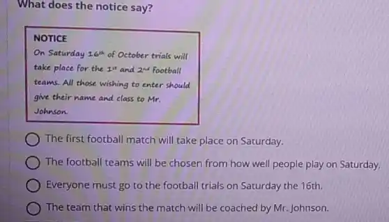 What does the notice say?
NOTICE
On Saturday 16^th of October trials will
take place for the 14 and 2^nd football
teams. All those wishing to enter should
give their name and class to Mr.
Johnson.
The first football match will take place on Saturday.
The football teams will be chosen from how well people play on Saturday.
Everyone must go to the football trials on Saturday the 16th.
The team that wins the match will be coached by Mr. Johnson.