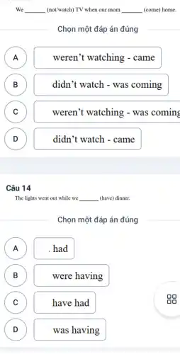 We __ (not/watch) TV when our mom __ (come) home.
Chọn một đáp án đúng
A )
weren't watching - came
B B
didn't watch - was coming
C C
weren't watching - was coming
D )
didn't watch -came
Câu 14
The lights went out while we __ (have) dinner.
Chọn một đáp án đúng
A
A
had
B )
were having
C C
have had
D
)
was having
oo