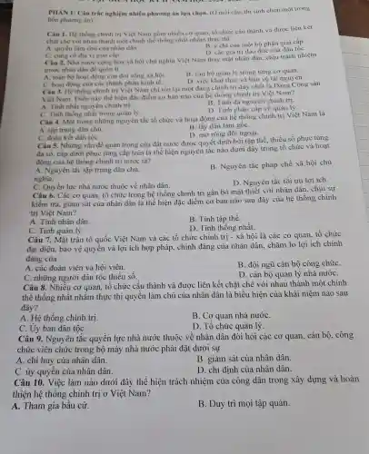 nr
PHÀN 1:Câu trắc nghiệm nhiều phương án lựa chọn . (Ở mỗi câu thí sinh chọn một trong
bốn phương án)
Câu 1. Hệ thống chính tri Việt Nam Thốnh iều cơ quan.tổ chức cấu thành và đươc liên kết
chặt ch với nhau thành m t chinh the thống nhất n nằm thực thi
B.chí của một bộ phân giai cấp
A. quyền làm chủ của nhân dân
D. các gi trị đạo đó phạn dân tốC.
C. cùng cố địa vị giai cấp.
địa vị giai .hòa xã hồi chủ nghĩa Việt Nam thay mặ t nhân dâr . chịu trách nhiệm
trước nhân dân để quàn lí
A. toàn b hoat động của đời sống xã hội.
B. cán bộ qu lản lý trong từng cơ quan.
D việc khai in và bảo về tài nguyên.
C.ho at động của các thành phần kinh tế.
Câu 3. He thống chính trị Việt Nam chỉ tồn tại một đải ng chính tr i duy nhấ t là Đảng C ông sản
Việt Nam.Điều này thể hiện đặc điểm cơ bản nào của hệ thốn x chính trị Viết Nam?
B. Tính đa nguyên chính trị.
A Tính nhá t nguyên chính trị.
D. Tính phân cấp về quản lý.
C. Tinh thôn g nhật trong quản lý.
Câu 4.Một trong những nguyên tắc tổ chức và hoa t động của hệ thống chính trị Việt Nam là
A. tập trun g dân chủ.
B. lấy dân làm gốC.
D. mở rộ ng đôi ngoại.
C. đoàn kết dân tôC.
Câu 5.Những vân để quan trọng của đất nước được quyết địnl 1 bởi tập thể. thiểu số phục tùng
đa số, cấp dưới phụ c tùng cấp trên là thể hiện nguy ên tắc nà ) dưới đây trong tổ chức và hoat
động của hệ thống chính tri nước ta?
A. Ngu yên tắc tập trung dân chủ.
nghĩa.
B.Nguyên tắc pháp chế xã hôi chủ
C. Quyền lực nhà nước thuộc về nhân dân.
D . Nguyên tắc tối ưu lợi ích.
Câu 6.Các cơ quan, tổ chức trong hệ thống chính trị gắn bó mật thiết với nhân dân, chịu sư
kiểm tra.giám sát của nhân dân là thể hiện đặc điểm cơ bản nào sau đây của hệ thống chính
trị Việt Nam?
A. Tính nhân dân.
B. Tính tập thể.
C. Tính quản lý.
D. Tính thống nhất.
Câu 7.Mǎt trân tổ quốc Viêt Nam và các tô chức chính trị - xã hội là các co quan.tổ chức
đai diện,bảo vệ quyền và lợi ích hợp pháp,. chính đáng của nhân dân,chǎm lo lơi ích chính
đáng của
A. các đoàn viên và hôi viên.
B. đôi ngũ cán bộ công chứC.
C. những , người dân tộc thiểu số.
D. cán bô quản lý nhà nướC.
Câu 8.. Nhiều cơ quan, tố chức cấu thành và được liên kết chǎt chẽ vó i nhau thành một chỉnh
thể thống nhất nhằm thực thi quyền làm chủ của nhân dân là biểu hiện của khái niệm nào sau
đây?
A. Hê thống chính trị.
B.Cơ quan nhà nướC.
D. Tổ chức quản lý.
C.U y ban dân tộC.
Câu 9.Nguyên tắc quy lên lực nhà nước thuộc về nhân dân đòi hỏi các cơ quan . cán bộ.công
chức viên chức : trong bộ máy nhà nước phải đặt dưới sự
A. chỉ h uy của nhân dân.
B. giám sát của nhân dân.
C. ủy quyên của nhân dân.
D . chỉ định của nhân dân.
Câu 10.Việc làm nào dưới đây thể hiện trách nhiêm của công dân trong xây dựng và hoàn
thiện hệ thống chính tri ở Việt Nam?
A . Tham gia bầu cứ.
B. Duy trì mọi tập quán.