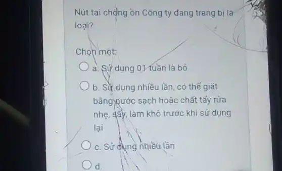 Nút tai chồng ồn Công ty đang trang bị là
loại?
Chọn một:
a. Sử dụng 01 tuần là bỏ
b. Sử dụng nhiều lần, có thể giặt
bằngxước sạch hoặc chất tẩy rửa
nhẹ, sây, làm khô trước khi sử dụng
lại
c. Sử dụng nhiều lần
d.