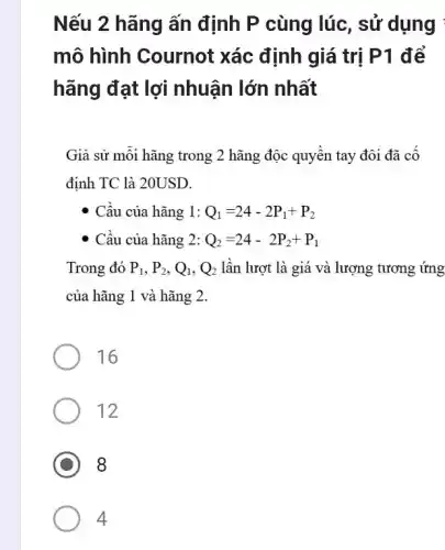 Nếu 2 hãng ấn định P cùng lúc , sử dụng :
mô hình Cournot xác định giá trị P1 để
hãng đạt lợi nhuận lớn nhất
Giả sử mỗi hãng trong 2 hãng độc quyền tay đôi đã cố
định TC là 20USD.
- Cầu của hãng 1: Q_(1)=24-2P_(1)+P_(2)
- Cầu của hãng 2: Q_(2)=24-2P_(2)+P_(1)
Trong đó P_(1),P_(2),Q_(1),Q_(2) lần lượt là giá và lượng tương ứng
của hãng 1 và hãng 2.
16
12
8
4