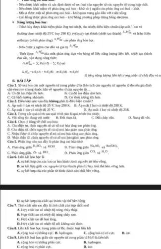 - Nêu được khái niệm và xác định được số oxi hoá của nguyên tử các nguyên tố trong hợp chất.
- Nêu được khái niệm về phản ứng oxi hai - khử và ý nghĩa của phản ứng oxi hoá -khíi.
- Mô tả được một số phản ứng oxi hai - khử quan trọng gần liền với cuộc sông
- Cǎn bằng được phản ứng oxi hai -khử bằng phương pháp thǎng bằng electron.
Nǎng lương hoá hoç:
- Trình bày được khái niệm phản ứng toá nhiệt, thu nhiệt; điều kiện chuẩn (áp suất 1 bar và
thường chọn nhiệt độ 25^circ C hay 298 K); enthalpy tạo thành (nhiệt tạo thành)
Delta _(1)H_(2)^0
và biến thiên
enthalpy (nhiệt phản ứng)
Delta _(1)H_(220)^circ 
của phín ứng hóa họC.
- Nêu được ý nghĩa của dấu và giá trị
Delta _(e)H_(288)^circ 
- Tính được
Delta _(t)H_(2m)^2
của một phản ứng dựa vào bảng số liệu nǎng lượng liên kết, nhiệt tạo thành
cho sản, vận dụng công thứC.
Delta _(r)H_(298)^0=sum E_(b)(cd)-sum E_(b)(sp)
Delta _(n)H_(2n)^n-atimes E_(n)(A)+btimes E_(n)(B)-mtimes E_(n)(M)-ntimes E_(n)(N)
là tổng nǎng lượng liên kết trong phân từ chất đầu và s
Câu 1. Số oxi hai của một nguyên tử trong phân tử là điện tích của nguyên từ nguyên tố đó nếu giả định
cặp electron chung thuộc hãn về nguyên tử của nguyên tố __
A. Có độ âm điện lớn hơn.
B. Có độ âm điện nhỏ hơn.
C. Có khối lượng nhó hơn.
D. Có khối lượng lớn hơn.
Câu 2. Điều kiện nào sau đây không phải là điều kiện chuẩn?
A. Áp suất 1 bar và nhiệt độ 25^circ C hay 298 K. B.Áp suất 1 bar và nhiệt độ 298 K.
25^circ C
C. Áp suất 1 bar và nhiệt độ
D. Áp suất 1 bar và nhiệt độ 25K
Câu 3. Trong các quá trình sao quá trình nào là quá trình thu nhiệt:
A. Vôi sống tác dụng với nước B. Đốt than đá.
C. Đốt chấy còn.
D. Nung đá vôi.
Câu 4. Chọn ý đúng về chất oxi hóa:
A. Cho điện từ,chứa nguyên tố có số oxi hóa tǎng sau phản ứng.
B. Cho điện từ,chứa nguyên tố có số oxi hóa giảm sau phản ứng.
C. Nhận điện từ,chửa nguyên tố có số oxi hóa tǎng sau phản ứng.
D. Nhận điện từ chứa nguyên tố có số oxi hóa giảm sau phản ứng.
Câu 5. Phản ứng nào sau đầy là phản ứng oxi hóa-khử:
A. Phản ứng giữa
H_(2)SO_(4) và KOH B. Phin ứng giữa
Na_(2)SO_(4)
và Ba(OH)_(2)
C. Phản ứng giữa Zn và HCl
D. Phản ứng giữa
CO_(2) và H_(2)O
Câu 6. Liên kết hóa học là
A. sự kết hợp của các hạt cơ bán hình thành nguyên từ bền vững.
B. sự kết hợp giữa các nguyên tử tạo thành phân tử hay tinh thể bền vững hơn.
C. sự kết hợp của các phân tử hình thành các chất bèn vững.
D. sự kết hợp của chất tạo thành vật thể bền vững.
Câu 7. Tính chất nào sau đây là tính chất của hợp chǎt ion?
A. Hợp chất ion có nhiệt độ nóng cháy thấp.
B. Hợp chất ion có nhiệt độ nóng chảy Gao.
C. Hop chition de hoá lỏng.
D. Hợp chít ion có nhiệt độ sôi không xác định.
Câu 8. Liên kết hóa học trong phân tử Br_(2) thuộc loại liên kết
A. cộng hoá trị không cựC. B. hydrogen.
C. cọng hoá trị có cựC.
D. ion
Câu 9. Liên kết hai học giữa các nguyên từ trong phân tử H_(2)O là liên kết
A. cộng hoá trị không phân cựC.
B. hydrogen.
C. cộng hoá trị phân cựC.
D. ion