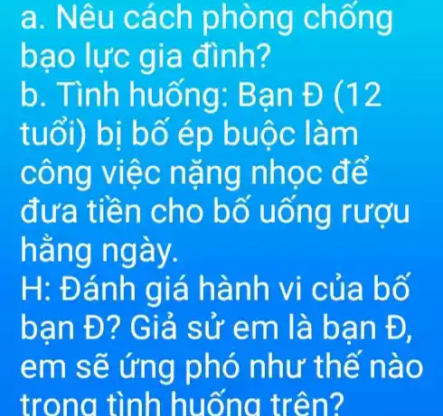 a. Nêu cách phòng chống
bao lực gia đình?
b. Tình huống: Bạn E(12
tuổi) bị bố ép buộc làm
công việc nặng nhọc đế
đưa tiền cho bố uống rượu
hằng ngày.
H: Đánh giá hành vi của bố
bạn Đ? Giả sử em là ban Đ,
em sẽ ứng phó như thể nào
trong tình huống trên?