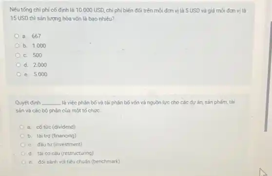 Nếu tống chi phí cố định là 10.000USD, chi phí biến đối trên môi đơn vị là 5 USD và giá mối đơn vị là
15 USD thì sản lượng hòa vốn là bao nhiêu?
a. 667
b. 1.000
c. 500
d. 2.00
e. 5.000
Quyết định __ là việc phân bố và tái phân bố vốn và nguồn lực cho các dự án sản phám, tài
sản và các bộ phận của một tố chức.
a. cố tức (dividend)
b. tài trợ (financing)
c. đầu tư (investment)
d. tái cơ cấu (restructuring)
e. đối sánh với tiêu chuấn (benchmark)