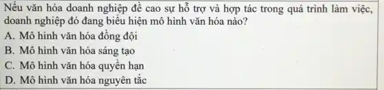 Nếu vǎn hóa doanh nghiệp đề cao sự hỗ trợ và hợp tác trong quá trình làm việc,
doanh nghiệp đó đang biểu hiện mô hình vǎn hóa nào?
A. Mô hình vǎn hóa đồng đội
B. Mô hình vǎn hóa sáng tạo
C. Mô hình vǎn hóa quyền hạn
D. Mô hình vǎn hóa nguyên tắc