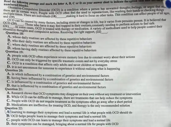 numbered blanks.
numbered Maring passage and mark the letter A, B,C or D on your answer sheet to indicate the option that
Objective-Compulsive Disorder (OCD)is a condition where a person has unwanted thoughts ,feelings,checking things.
multiple times. There are individuals (18)
__
,making it hard to focus on other tasks. This condition can affect people of all ages,
and (19)
__
multiple times. There are's.People with OCD often feel the need to repeatactions, like washing their hands or checking things
OCD can be
caused by many factors, g stress or changes in life, but it varies from personto person.It is believed that
OCD (20) __ Those who have it may feel trapped in their routines,constantly needing to perform actions to feel safe.
(21) __ ie cases, OCD is treated with therapy or medication. A variety of methodsare used to help people control their
obsessive
re thoughts and compulsive actions Receiving the right support,(22) __ .
Question 18:
A. whose daily routines are affected by these repetitive behaviors
B. who their daily routines are affected by these repetitive behaviors
C. where daily routines are affected by these repetitive behaviors
D. whom having daily routines affected by these repetitive behaviors
Question 19:
A. people with OCD often experience severe memory loss due to constant worry about their actions
B. OCD can only be triggered by specific traumatic events and not by everyday stress
C. OCD is a adults and never children or teenagers
D. it is not uncommon for someone to experience it without realizing what is happening
Question 20:
A. in which influenced by a combination of genetics and environmental factors
B. having been influenced by a combination of genetics and environmental factors
C. is influenced by a combination of genetics and environmental factors
D. that is influenced by a combination of genetics and environmental factors
Question 21:
A. Research shows that OCD symptoms may disappear on their own without any treatment or intervention
B. While OCD can be difficult to manage , there are treatments that can help reduce the symptoms
C. People with OCD do not require treatment as the symptoms often go away after a short period
D. Medications are ineffective for treating OCD, and therapy is the only recommended solution
Question 22:
A. learning to manage their symptoms and lead a normal life is what people with OCD should do
B. OCD helps people learn to manage their symptoms and lead a normal life
C. people with OCD can learn to manage their symptoms and lead a normal life
D. their symptoms can be managed, bringing about a normal life for people with OCD